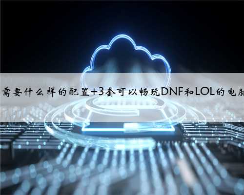 玩dnf电脑需要什么样的配置 3套可以畅玩DNF和LOL的电脑配置清单