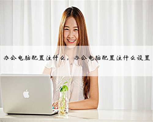 办公电脑配置注什么，办公电脑配置注什么设置