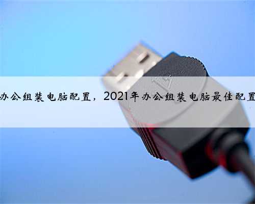 日常办公组装电脑配置，2021年办公组装电脑最佳配置清单