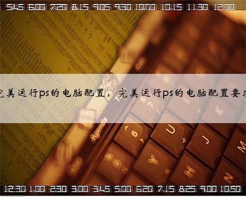 完美运行ps的电脑配置，完美运行ps的电脑配置要求