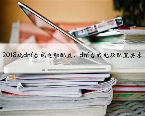 2018玩dnf台式电脑配置，dnf台式电脑配置要求