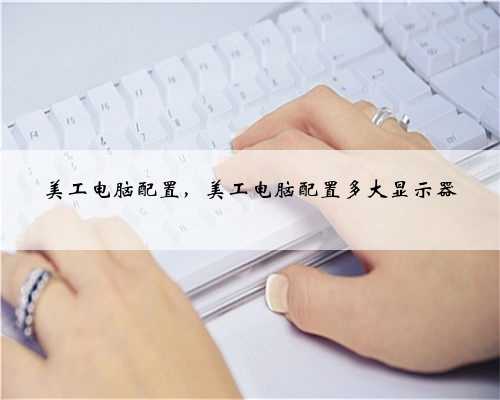 美工电脑配置，美工电脑配置多大显示器