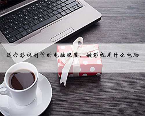 适合影视制作的电脑配置，做影视用什么电脑