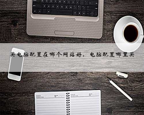 买电脑配置在哪个网站好，电脑配置哪里买
