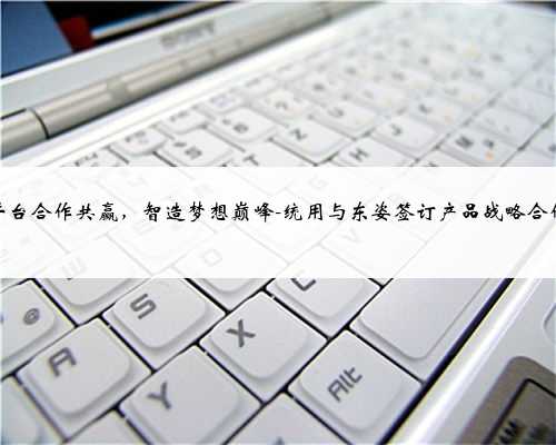 平台合作共赢，智造梦想巅峰-统用与东姿签订产品战略合作