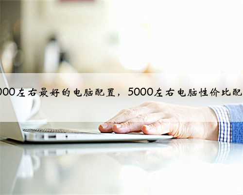 5000左右最好的电脑配置，5000左右电脑性价比配置
