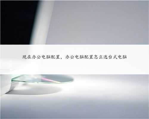 现在办公电脑配置，办公电脑配置怎么选台式电脑