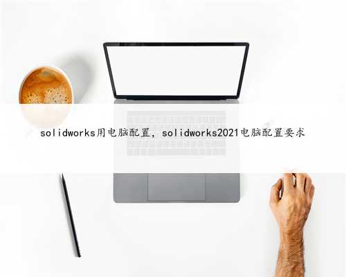 solidworks用电脑配置，solidworks2021电脑配置要求