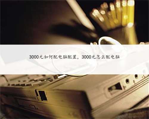 3000元如何配电脑配置,3000元怎么配电脑
