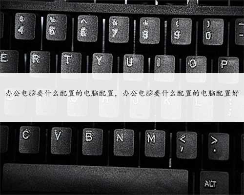 办公电脑要什么配置的电脑配置，办公电脑要什么配置的电脑配置好