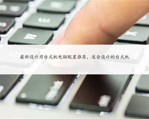 最新设计用台式机电脑配置推荐，适合设计的台式机