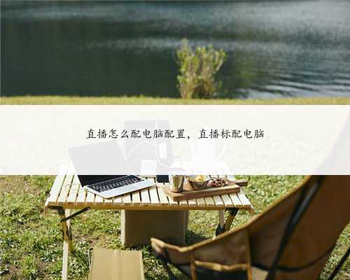 直播怎么配电脑配置，直播标配电脑