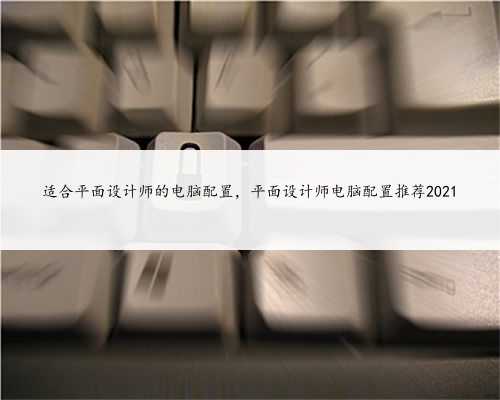 适合平面设计师的电脑配置，平面设计师电脑配置推荐2021