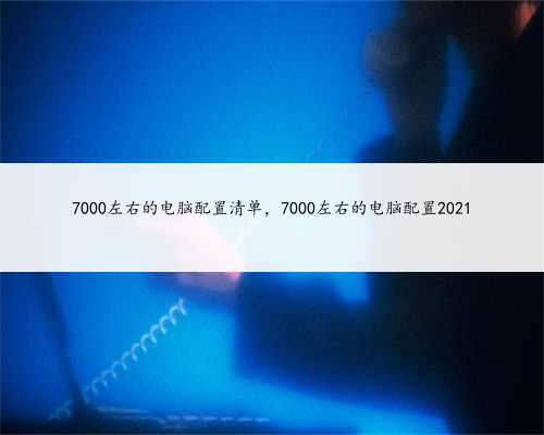 7000左右的电脑配置清单，7000左右的电脑配置2021