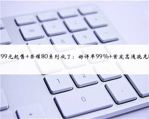 2699元起售 荣耀80系列成了：好评率99% 首发高通骁龙8+