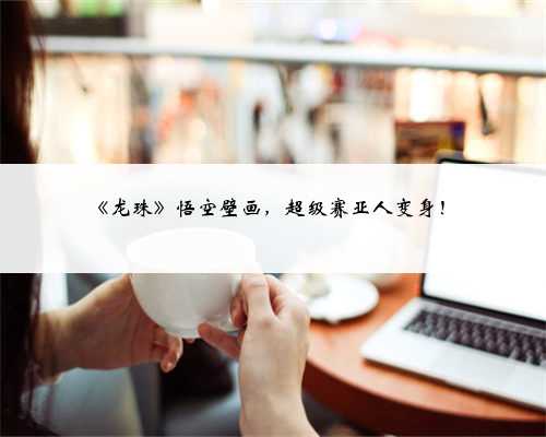 《龙珠》悟空壁画，超级赛亚人变身！