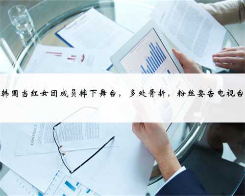 韩国当红女团成员摔下舞台，多处骨折，粉丝要告电视台