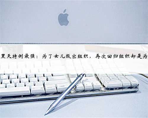 大暗黑天特例最强：为了女儿叛出组织，再次回归组织却是为媳妇