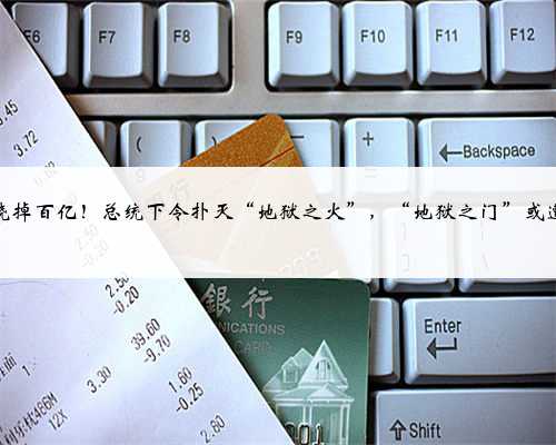 51年烧掉百亿！总统下令扑灭“地狱之火”，“地狱之门”或遭关闭