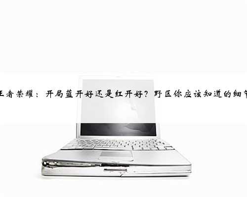 王者荣耀：开局蓝开好还是红开好？野区你应该知道的细节