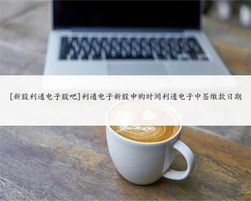 [新股利通电子股吧]利通电子新股申购时间利通电子中签缴款日期