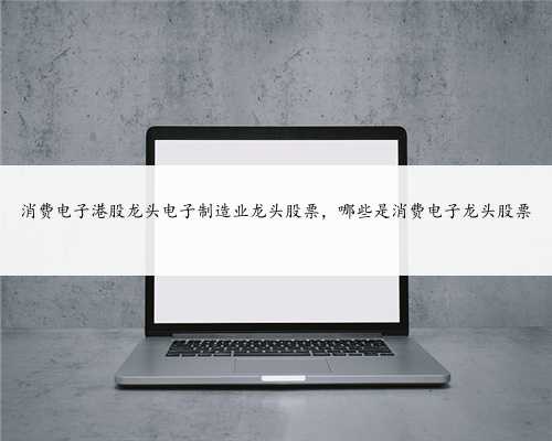 消费电子港股龙头电子制造业龙头股票，哪些是消费电子龙头股票