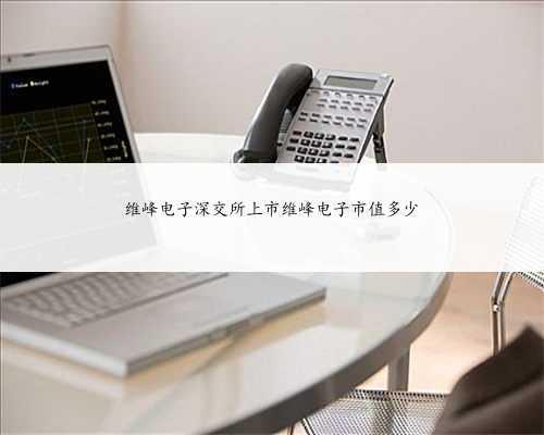 维峰电子深交所上市维峰电子市值多少