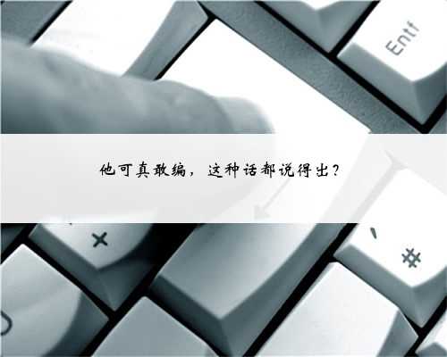他可真敢编，这种话都说得出？