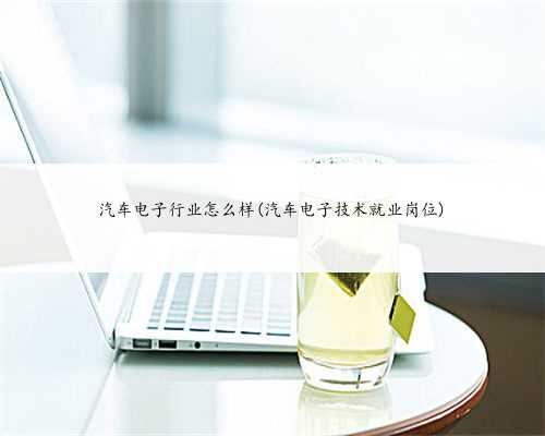 汽车电子行业怎么样(汽车电子技术就业岗位)