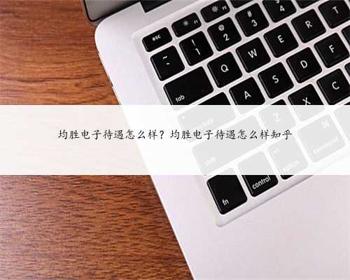 均胜电子待遇怎么样？均胜电子待遇怎么样知乎