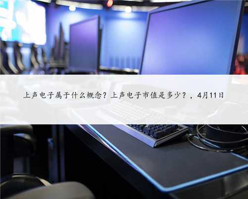 上声电子属于什么概念？上声电子市值是多少？，4月11日