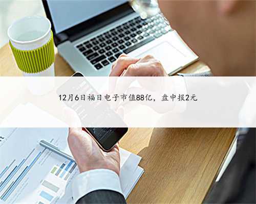 12月6日福日电子市值88亿，盘中报2元