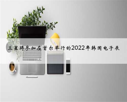 三星将参加在首尔举行的2022年韩国电子展