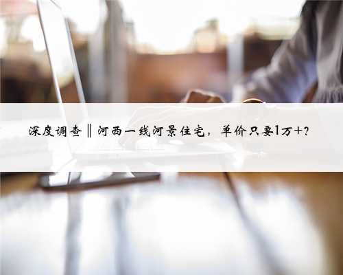 深度调查‖河西一线河景住宅，单价只要1万+？