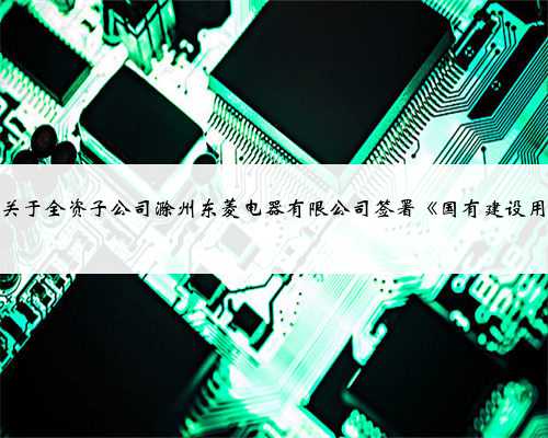 广东新宝电器股份有限公司关于全资子公司滁州东菱电器有限公司签署《国有建