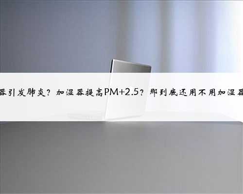 加湿器引发肺炎？加湿器提高PM 2.5？那到底还用不用加湿器啊？