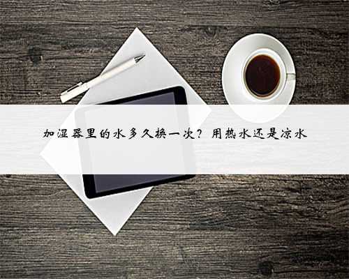 加湿器里的水多久换一次？用热水还是凉水