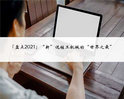 「盘点2021」“新”说桩工机械的“世界之最”