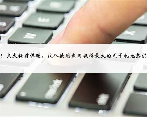 又上央视！交大提前供暖，投入使用我国规模最大的无干扰地热供热系统！