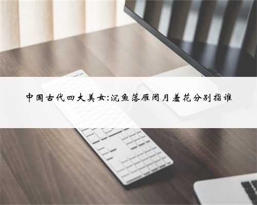 中国古代四大美女:沉鱼落雁闭月羞花分别指谁