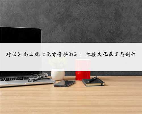 对话河南卫视《元宵奇妙游》：把握文化基因再创作