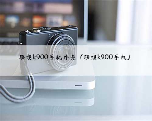 联想k900手机外壳（联想k900手机）