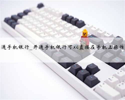 开通手机银行_开通手机银行可以直接在手机上操作吗