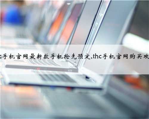 thc手机官网最新款手机抢先预定,thc手机官网购买攻略