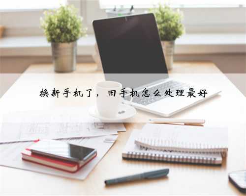 换新手机了，旧手机怎么处理最好