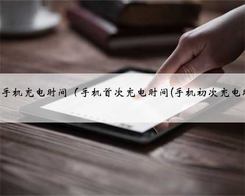 第一次手机充电时间（手机首次充电时间(手机初次充电时间)）