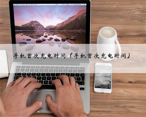 手机首次充电时间（手机首次充电时间）