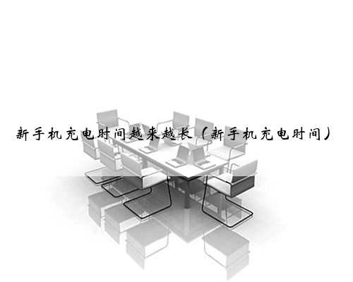 新手机充电时间越来越长（新手机充电时间）