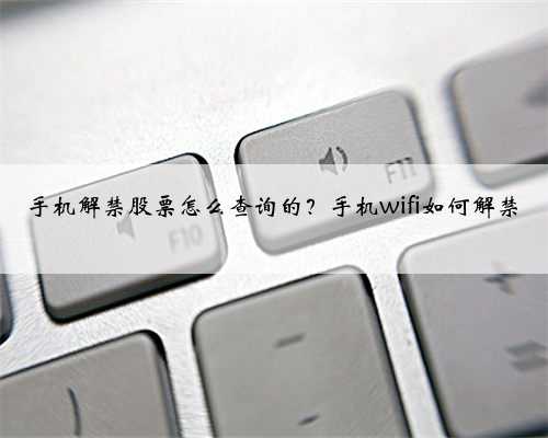 手机解禁股票怎么查询的？手机wifi如何解禁