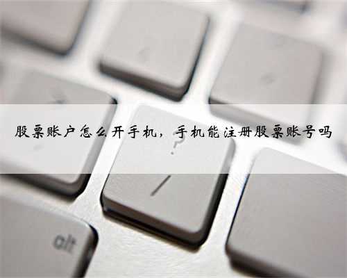 股票账户怎么开手机，手机能注册股票账号吗